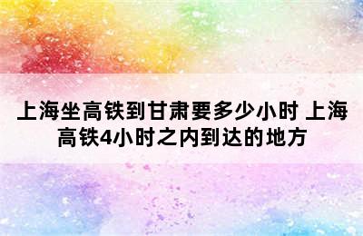 上海坐高铁到甘肃要多少小时 上海高铁4小时之内到达的地方